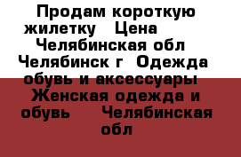 Продам короткую жилетку › Цена ­ 400 - Челябинская обл., Челябинск г. Одежда, обувь и аксессуары » Женская одежда и обувь   . Челябинская обл.